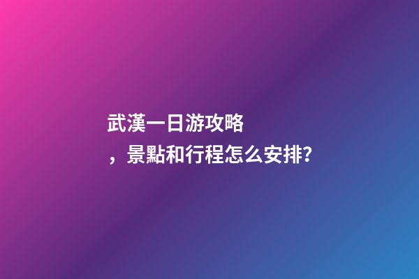 武漢一日游攻略，景點和行程怎么安排？